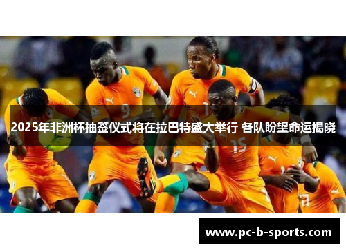 2025年非洲杯抽签仪式将在拉巴特盛大举行 各队盼望命运揭晓