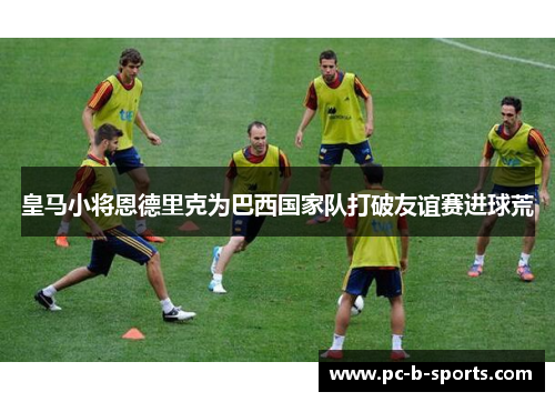 皇马小将恩德里克为巴西国家队打破友谊赛进球荒